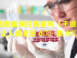 干细胞能保住青春吗（干细胞可以让人返老还 🌷 童 🐧 吗）